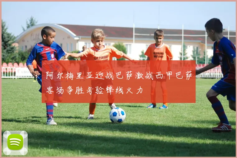 阿尔梅里亚迎战巴萨激战西甲巴萨客场争胜考验锋线火力
