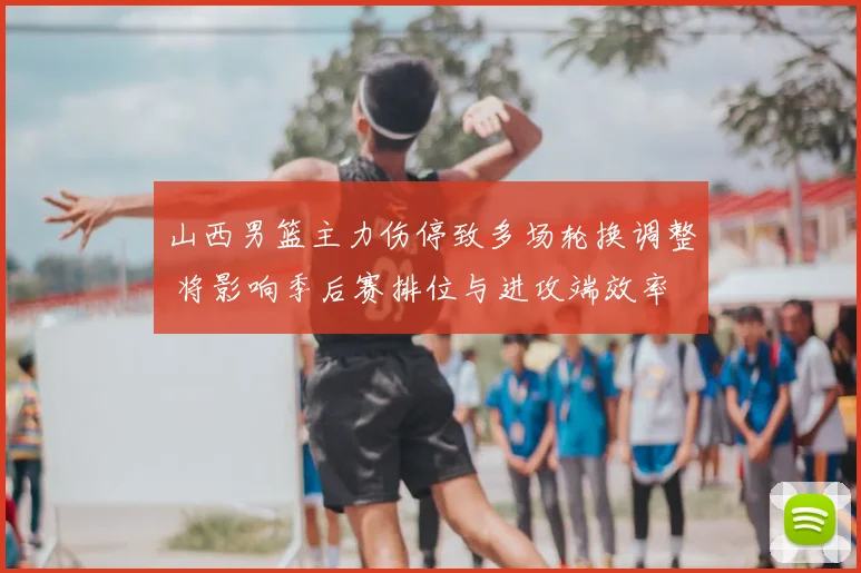 山西男篮主力伤停致多场轮换调整 将影响季后赛排位与进攻端效率