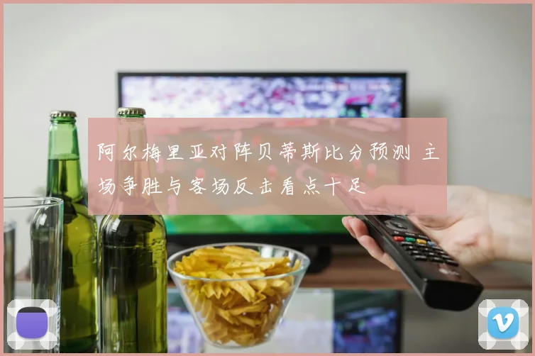 阿尔梅里亚对阵贝蒂斯比分预测 主场争胜与客场反击看点十足