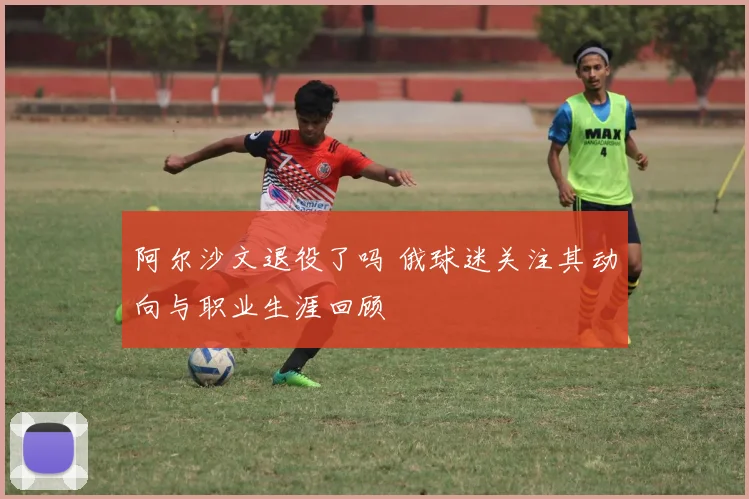 阿尔沙文退役了吗 俄球迷关注其动向与职业生涯回顾