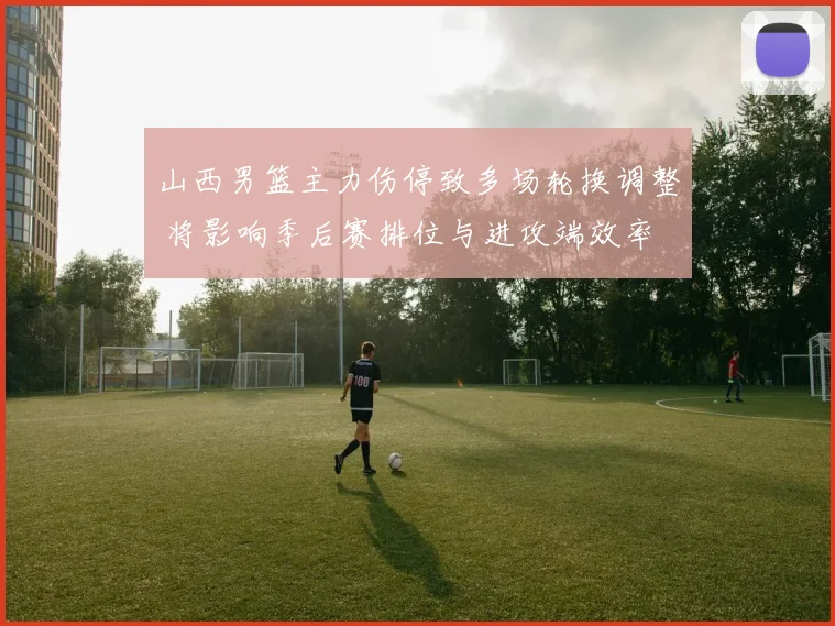 山西男篮主力伤停致多场轮换调整 将影响季后赛排位与进攻端效率