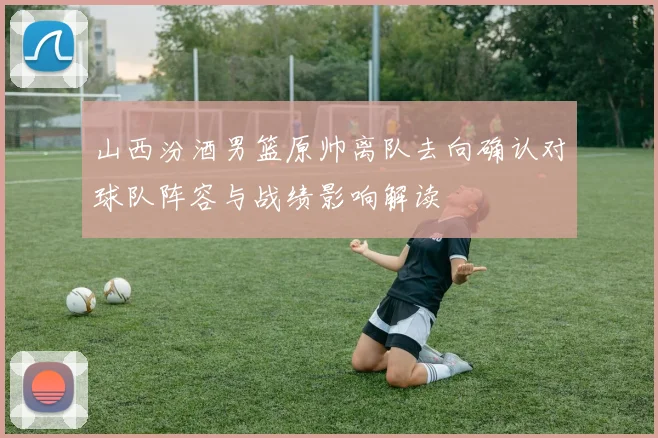 山西汾酒男篮原帅离队去向确认对球队阵容与战绩影响解读