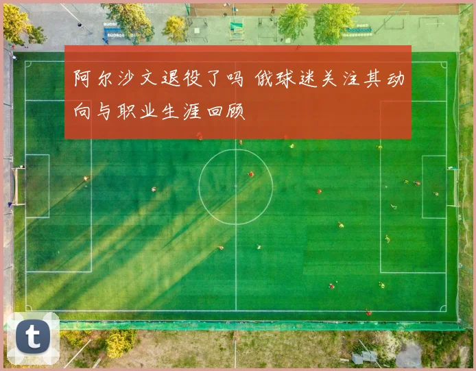 阿尔沙文退役了吗 俄球迷关注其动向与职业生涯回顾