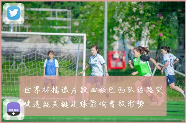 世界杯精选片段回顾巴西队边路突破造就关键进球影响晋级形势