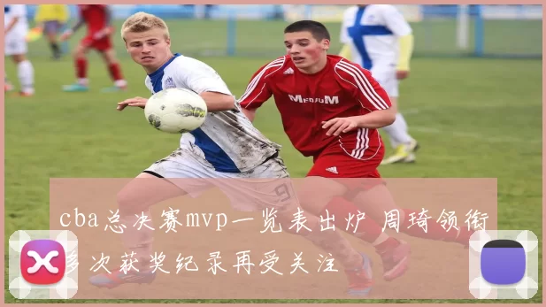 cba总决赛mvp一览表出炉 周琦领衔多次获奖纪录再受关注