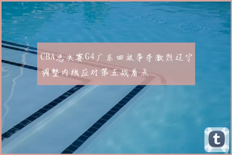 CBA总决赛G4广东回放争夺激烈辽宁调整内线应对第五战看点