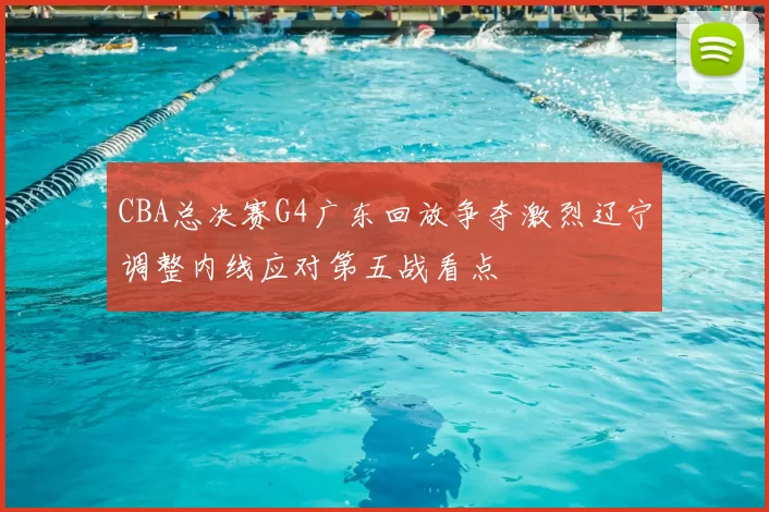 CBA总决赛G4广东回放争夺激烈辽宁调整内线应对第五战看点
