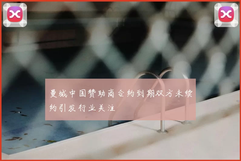曼城中国赞助商合约到期双方未续约引发行业关注