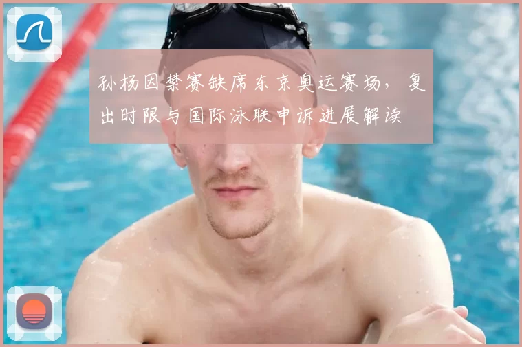 孙杨因禁赛缺席东京奥运赛场,复出时限与国际泳联申诉进展解读