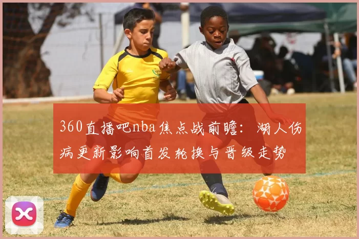 360直播吧nba焦点战前瞻:湖人伤病更新影响首发轮换与晋级走势