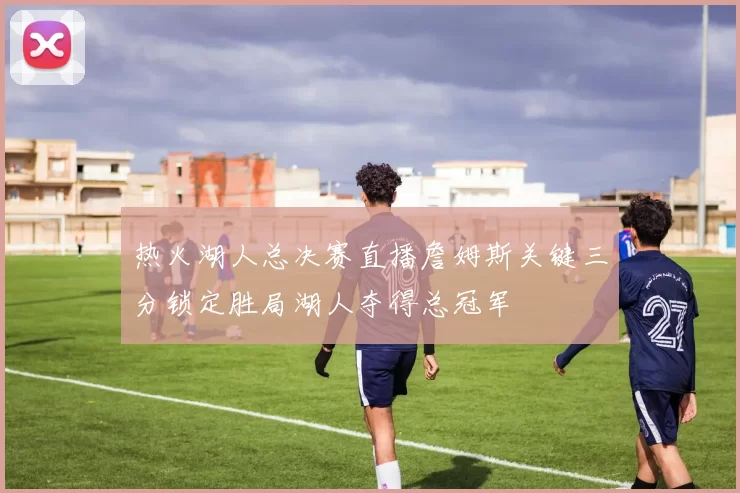 热火湖人总决赛直播詹姆斯关键三分锁定胜局湖人夺得总冠军