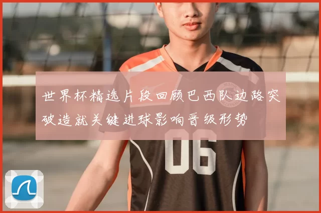 世界杯精选片段回顾巴西队边路突破造就关键进球影响晋级形势