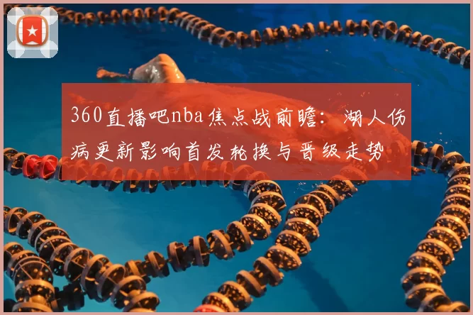 360直播吧nba焦点战前瞻：湖人伤病更新影响首发轮换与晋级走势