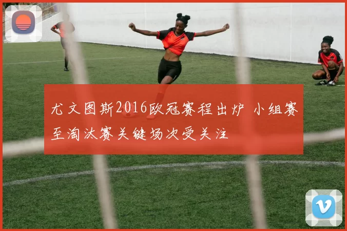 尤文图斯2016欧冠赛程出炉 小组赛至淘汰赛关键场次受关注