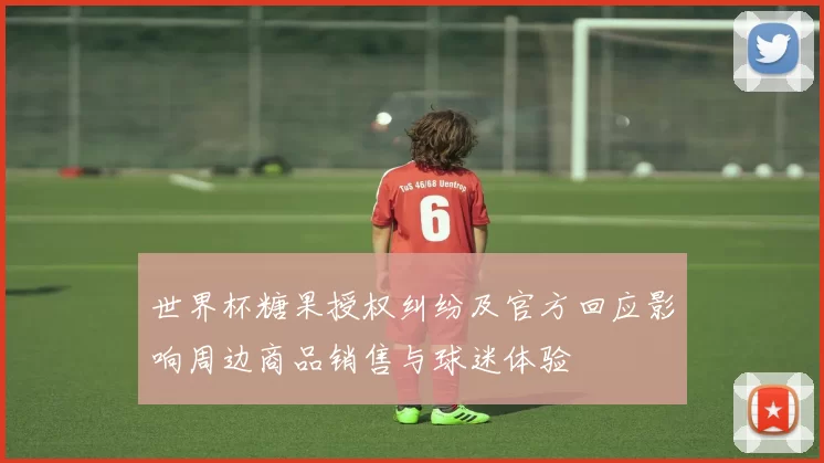 世界杯糖果授权纠纷及官方回应影响周边商品销售与球迷体验