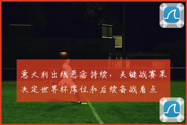 意大利出线悬念持续,关键战赛果决定世界杯席位和后续备战看点