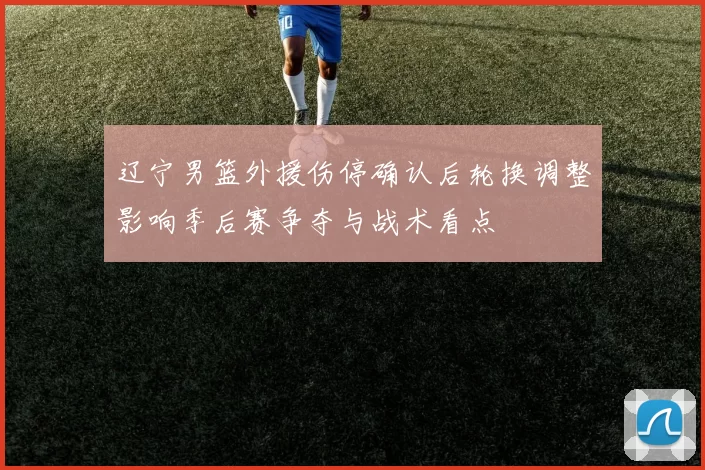 辽宁男篮外援伤停确认后轮换调整影响季后赛争夺与战术看点