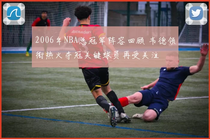 2006年NBA总冠军阵容回顾 韦德领衔热火夺冠关键球员再受关注