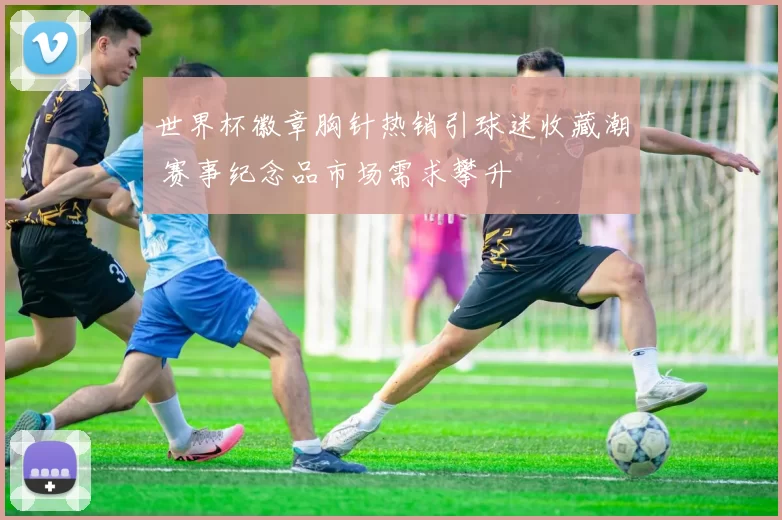 世界杯徽章胸针热销引球迷收藏潮 赛事纪念品市场需求攀升