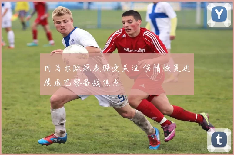 内马尔欧冠表现受关注 伤情恢复进展成巴黎备战焦点