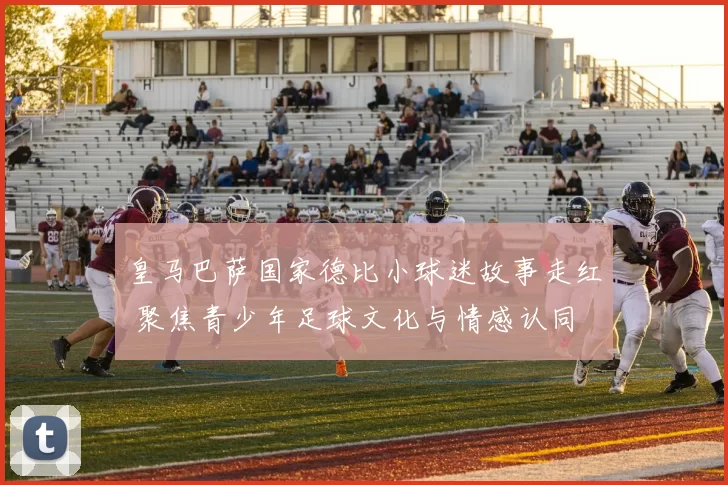 皇马巴萨国家德比小球迷故事走红 聚焦青少年足球文化与情感认同