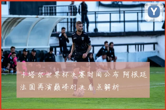 卡塔尔世界杯决赛时间公布 阿根廷法国再演巅峰对决看点解析
