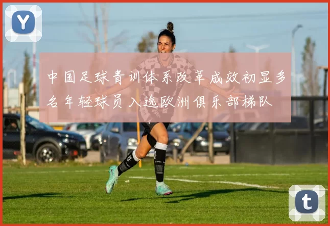 中国足球青训体系改革成效初显多名年轻球员入选欧洲俱乐部梯队
